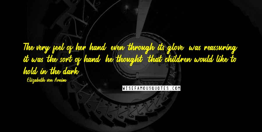 Elizabeth Von Arnim Quotes: The very feel of her hand, even through its glove, was reassuring; it was the sort of hand, he thought, that children would like to hold in the dark.