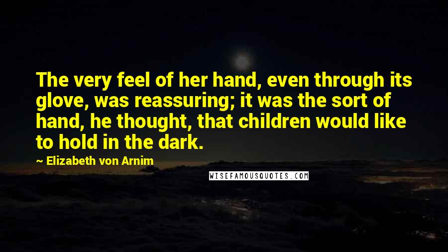 Elizabeth Von Arnim Quotes: The very feel of her hand, even through its glove, was reassuring; it was the sort of hand, he thought, that children would like to hold in the dark.