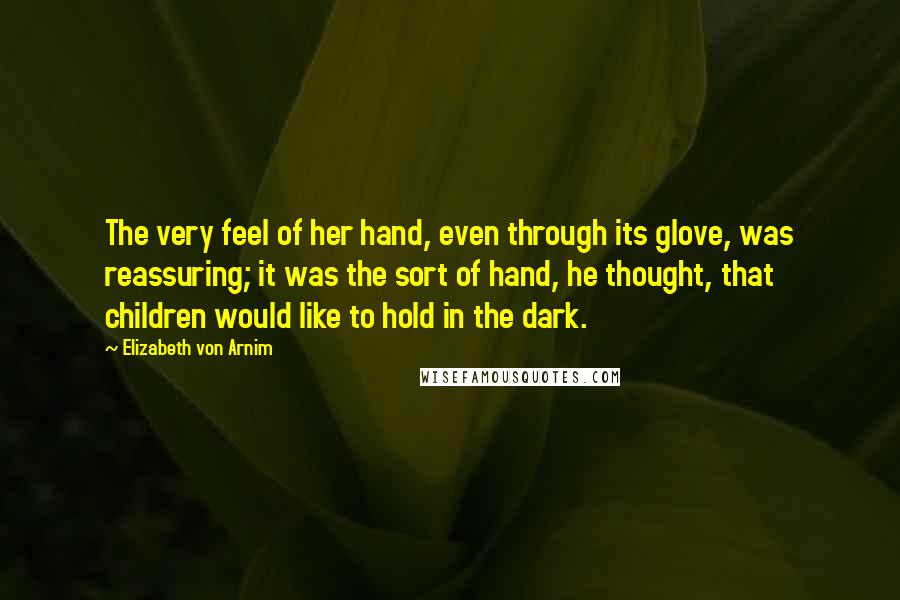 Elizabeth Von Arnim Quotes: The very feel of her hand, even through its glove, was reassuring; it was the sort of hand, he thought, that children would like to hold in the dark.