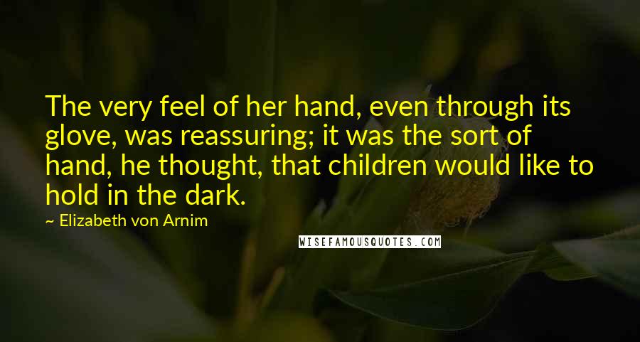 Elizabeth Von Arnim Quotes: The very feel of her hand, even through its glove, was reassuring; it was the sort of hand, he thought, that children would like to hold in the dark.