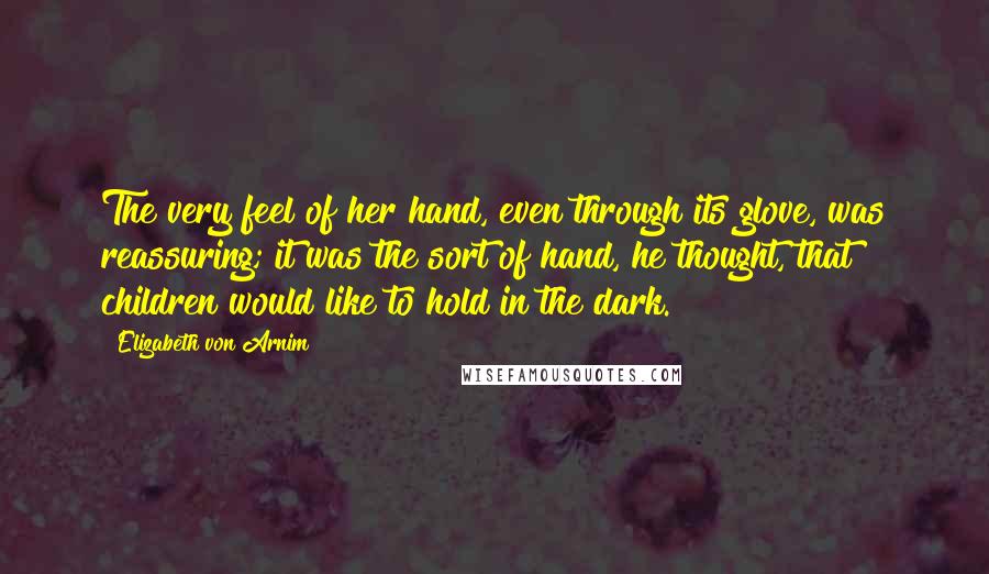 Elizabeth Von Arnim Quotes: The very feel of her hand, even through its glove, was reassuring; it was the sort of hand, he thought, that children would like to hold in the dark.