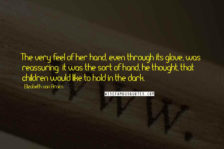Elizabeth Von Arnim Quotes: The very feel of her hand, even through its glove, was reassuring; it was the sort of hand, he thought, that children would like to hold in the dark.