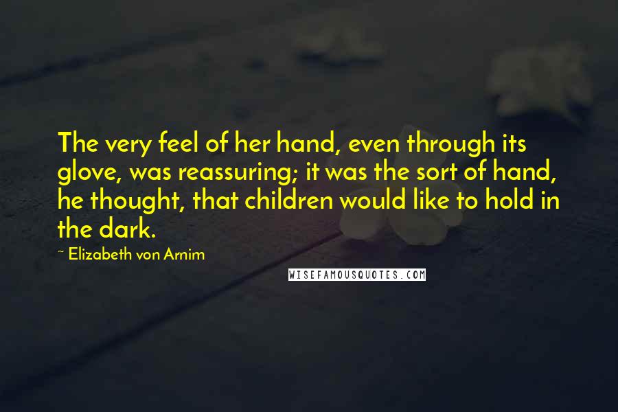 Elizabeth Von Arnim Quotes: The very feel of her hand, even through its glove, was reassuring; it was the sort of hand, he thought, that children would like to hold in the dark.