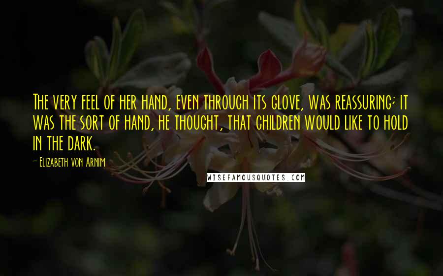 Elizabeth Von Arnim Quotes: The very feel of her hand, even through its glove, was reassuring; it was the sort of hand, he thought, that children would like to hold in the dark.