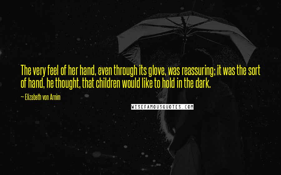 Elizabeth Von Arnim Quotes: The very feel of her hand, even through its glove, was reassuring; it was the sort of hand, he thought, that children would like to hold in the dark.