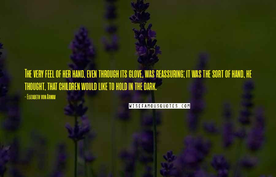 Elizabeth Von Arnim Quotes: The very feel of her hand, even through its glove, was reassuring; it was the sort of hand, he thought, that children would like to hold in the dark.