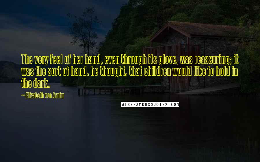 Elizabeth Von Arnim Quotes: The very feel of her hand, even through its glove, was reassuring; it was the sort of hand, he thought, that children would like to hold in the dark.