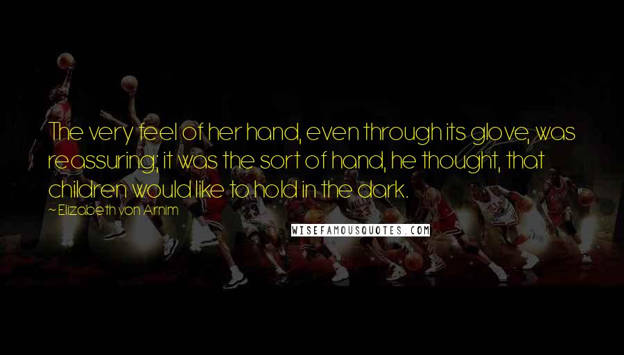 Elizabeth Von Arnim Quotes: The very feel of her hand, even through its glove, was reassuring; it was the sort of hand, he thought, that children would like to hold in the dark.