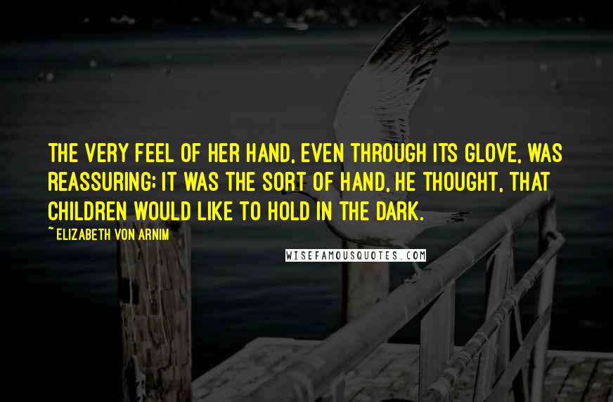 Elizabeth Von Arnim Quotes: The very feel of her hand, even through its glove, was reassuring; it was the sort of hand, he thought, that children would like to hold in the dark.