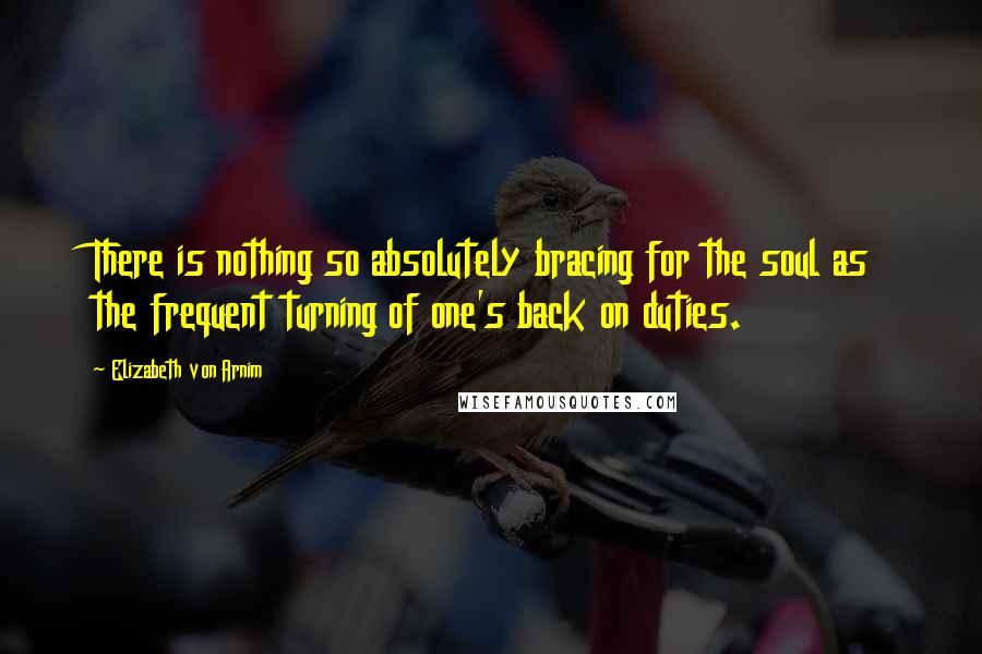 Elizabeth Von Arnim Quotes: There is nothing so absolutely bracing for the soul as the frequent turning of one's back on duties.