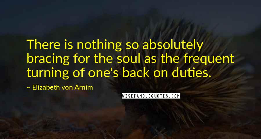 Elizabeth Von Arnim Quotes: There is nothing so absolutely bracing for the soul as the frequent turning of one's back on duties.
