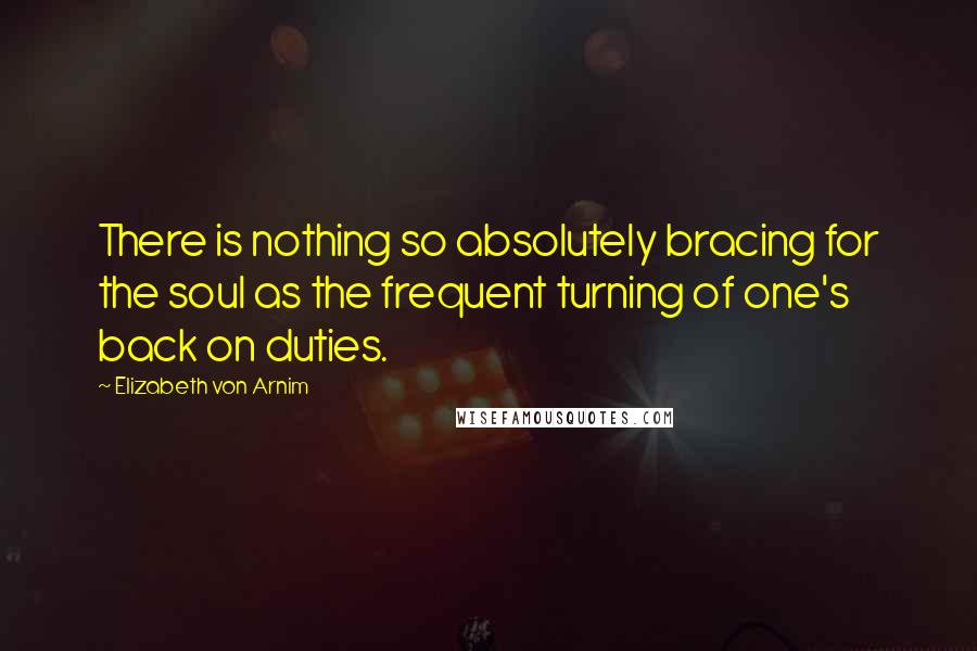 Elizabeth Von Arnim Quotes: There is nothing so absolutely bracing for the soul as the frequent turning of one's back on duties.