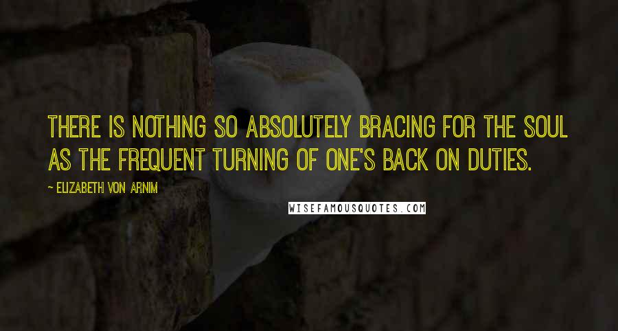 Elizabeth Von Arnim Quotes: There is nothing so absolutely bracing for the soul as the frequent turning of one's back on duties.