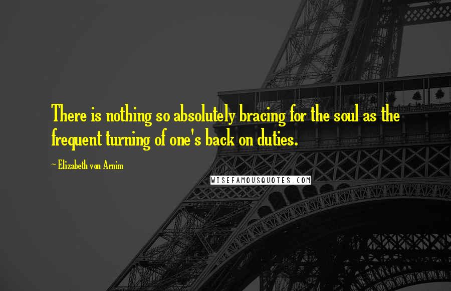 Elizabeth Von Arnim Quotes: There is nothing so absolutely bracing for the soul as the frequent turning of one's back on duties.