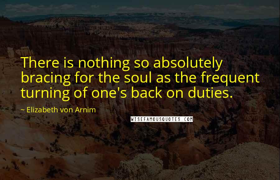 Elizabeth Von Arnim Quotes: There is nothing so absolutely bracing for the soul as the frequent turning of one's back on duties.