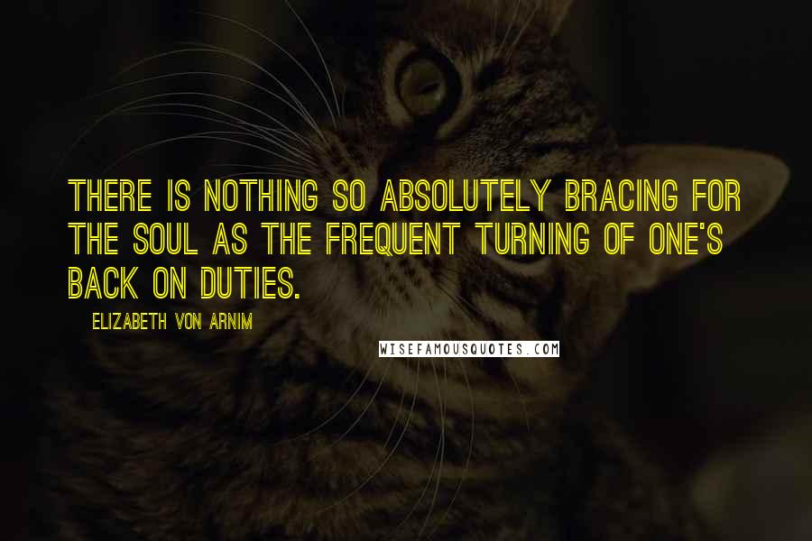 Elizabeth Von Arnim Quotes: There is nothing so absolutely bracing for the soul as the frequent turning of one's back on duties.