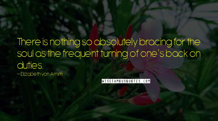 Elizabeth Von Arnim Quotes: There is nothing so absolutely bracing for the soul as the frequent turning of one's back on duties.