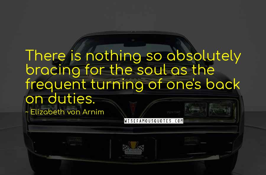Elizabeth Von Arnim Quotes: There is nothing so absolutely bracing for the soul as the frequent turning of one's back on duties.