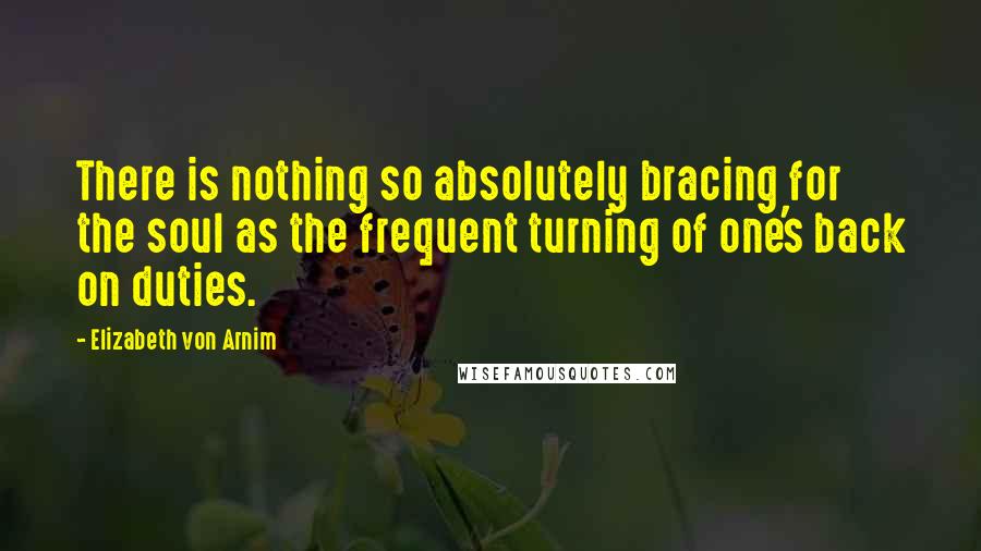 Elizabeth Von Arnim Quotes: There is nothing so absolutely bracing for the soul as the frequent turning of one's back on duties.