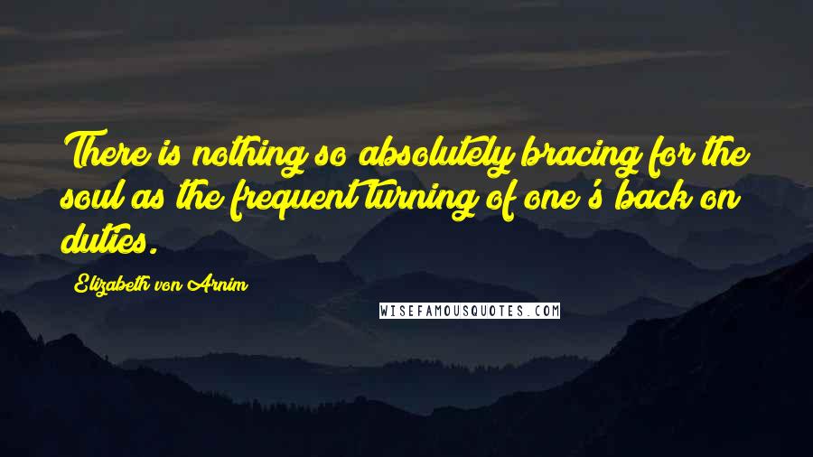 Elizabeth Von Arnim Quotes: There is nothing so absolutely bracing for the soul as the frequent turning of one's back on duties.