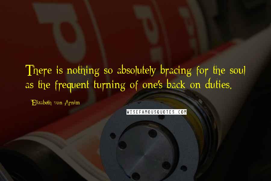 Elizabeth Von Arnim Quotes: There is nothing so absolutely bracing for the soul as the frequent turning of one's back on duties.