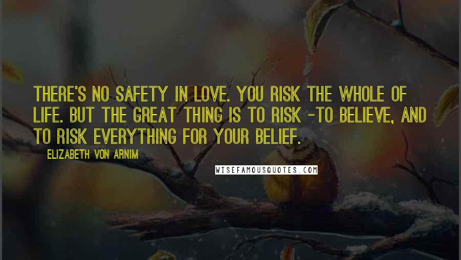 Elizabeth Von Arnim Quotes: There's no safety in love. You risk the whole of life. But the great thing is to risk -to believe, and to risk everything for your belief.