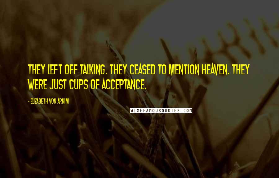 Elizabeth Von Arnim Quotes: They left off talking. They ceased to mention heaven. They were just cups of acceptance.