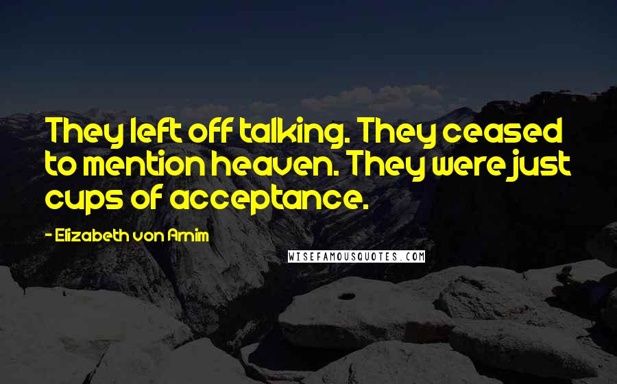 Elizabeth Von Arnim Quotes: They left off talking. They ceased to mention heaven. They were just cups of acceptance.