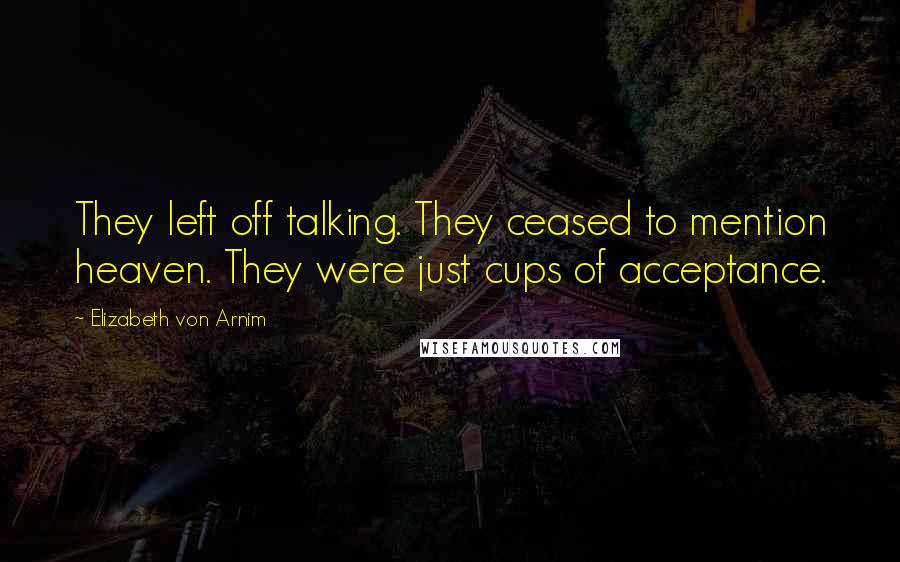 Elizabeth Von Arnim Quotes: They left off talking. They ceased to mention heaven. They were just cups of acceptance.