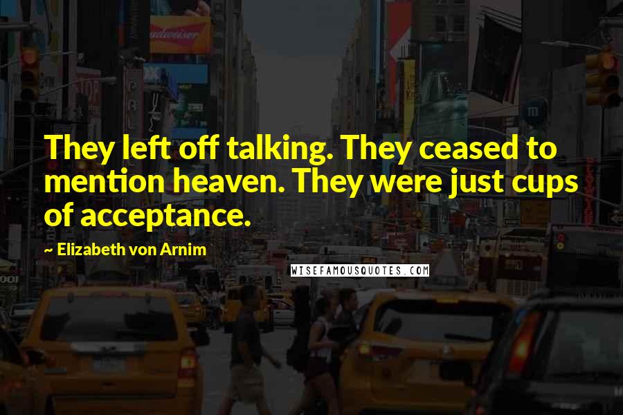 Elizabeth Von Arnim Quotes: They left off talking. They ceased to mention heaven. They were just cups of acceptance.