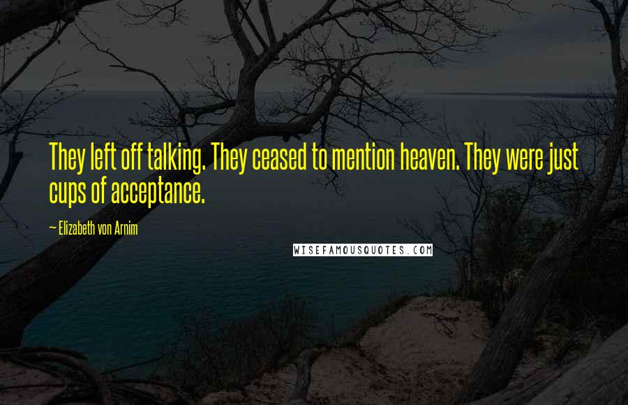 Elizabeth Von Arnim Quotes: They left off talking. They ceased to mention heaven. They were just cups of acceptance.