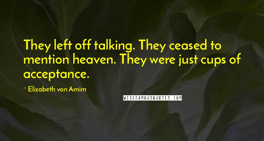 Elizabeth Von Arnim Quotes: They left off talking. They ceased to mention heaven. They were just cups of acceptance.