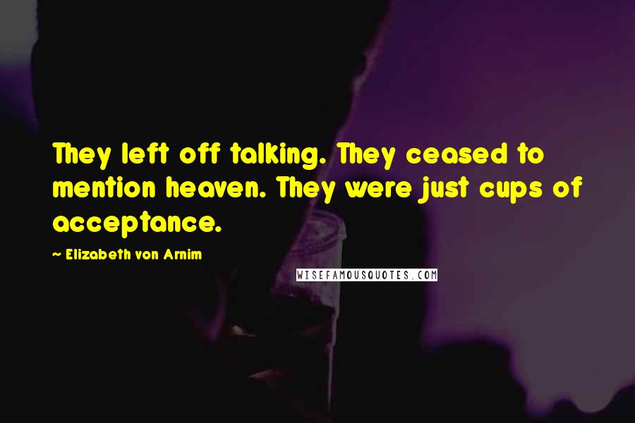 Elizabeth Von Arnim Quotes: They left off talking. They ceased to mention heaven. They were just cups of acceptance.