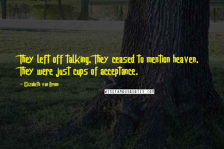 Elizabeth Von Arnim Quotes: They left off talking. They ceased to mention heaven. They were just cups of acceptance.