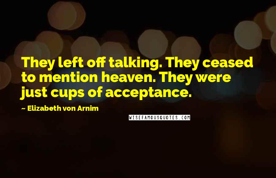 Elizabeth Von Arnim Quotes: They left off talking. They ceased to mention heaven. They were just cups of acceptance.