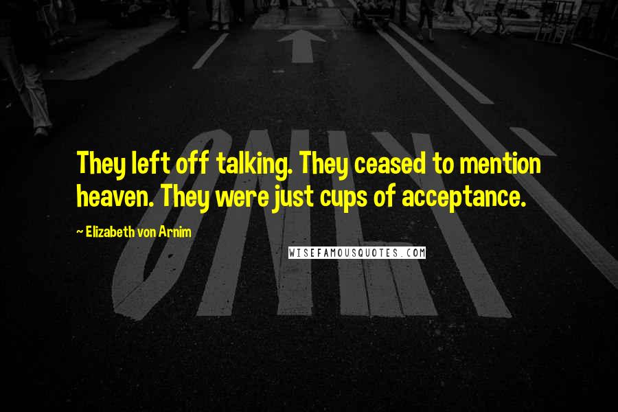 Elizabeth Von Arnim Quotes: They left off talking. They ceased to mention heaven. They were just cups of acceptance.