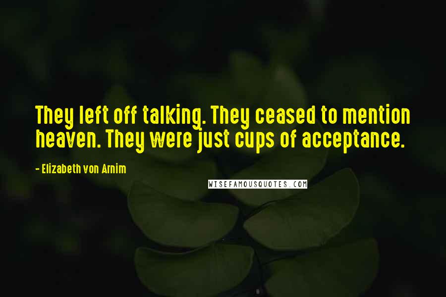 Elizabeth Von Arnim Quotes: They left off talking. They ceased to mention heaven. They were just cups of acceptance.