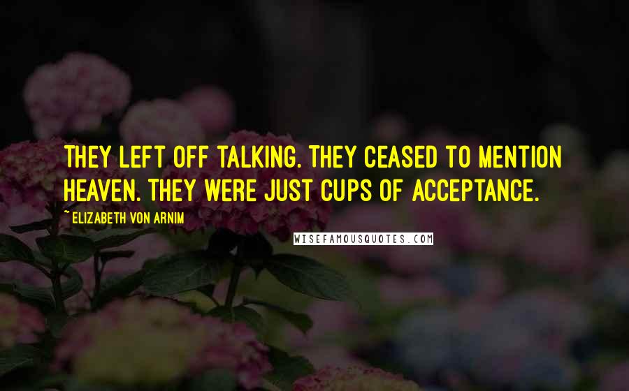 Elizabeth Von Arnim Quotes: They left off talking. They ceased to mention heaven. They were just cups of acceptance.