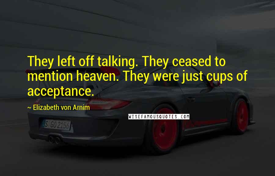 Elizabeth Von Arnim Quotes: They left off talking. They ceased to mention heaven. They were just cups of acceptance.