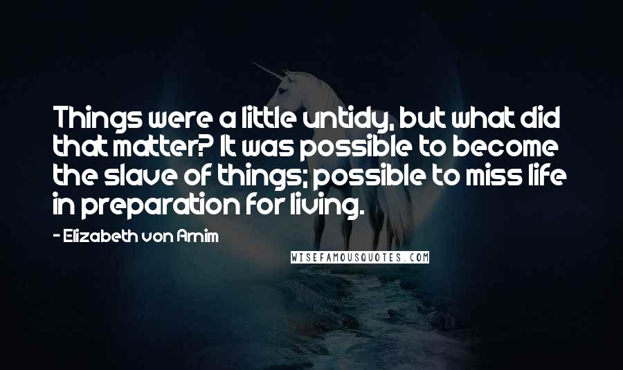 Elizabeth Von Arnim Quotes: Things were a little untidy, but what did that matter? It was possible to become the slave of things; possible to miss life in preparation for living.