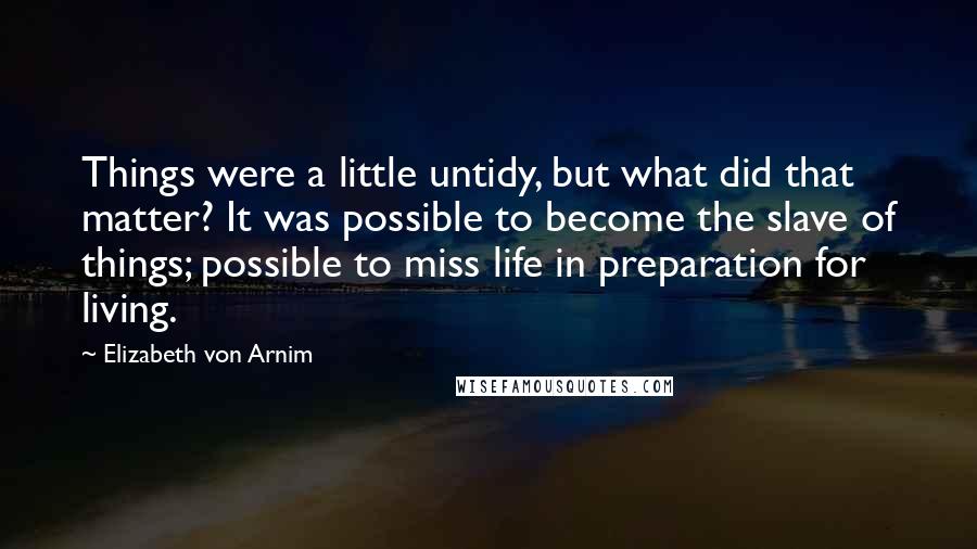 Elizabeth Von Arnim Quotes: Things were a little untidy, but what did that matter? It was possible to become the slave of things; possible to miss life in preparation for living.