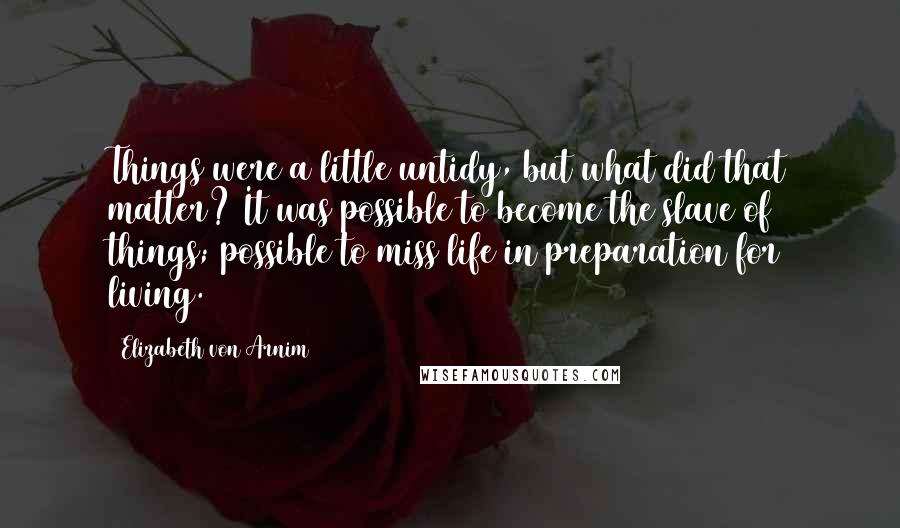 Elizabeth Von Arnim Quotes: Things were a little untidy, but what did that matter? It was possible to become the slave of things; possible to miss life in preparation for living.