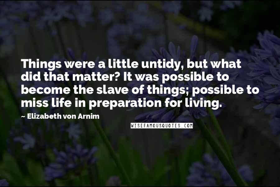 Elizabeth Von Arnim Quotes: Things were a little untidy, but what did that matter? It was possible to become the slave of things; possible to miss life in preparation for living.