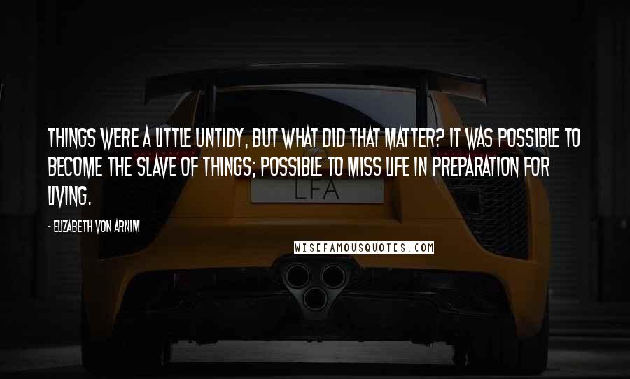 Elizabeth Von Arnim Quotes: Things were a little untidy, but what did that matter? It was possible to become the slave of things; possible to miss life in preparation for living.