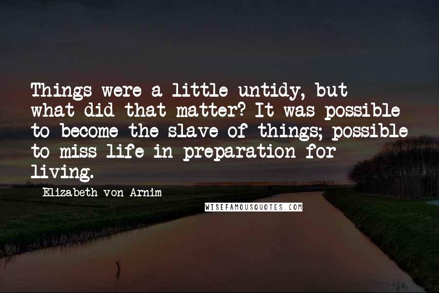 Elizabeth Von Arnim Quotes: Things were a little untidy, but what did that matter? It was possible to become the slave of things; possible to miss life in preparation for living.