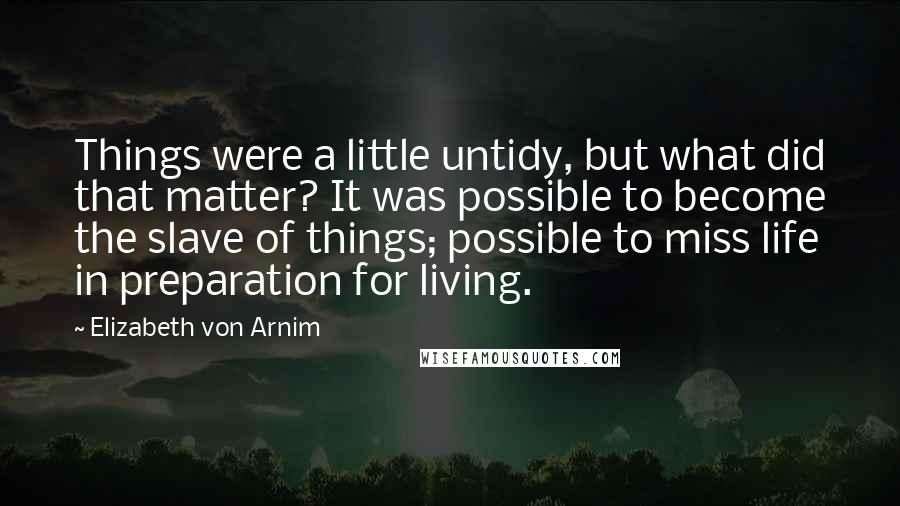 Elizabeth Von Arnim Quotes: Things were a little untidy, but what did that matter? It was possible to become the slave of things; possible to miss life in preparation for living.