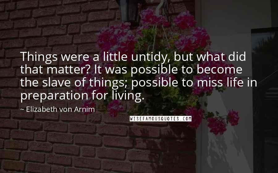 Elizabeth Von Arnim Quotes: Things were a little untidy, but what did that matter? It was possible to become the slave of things; possible to miss life in preparation for living.