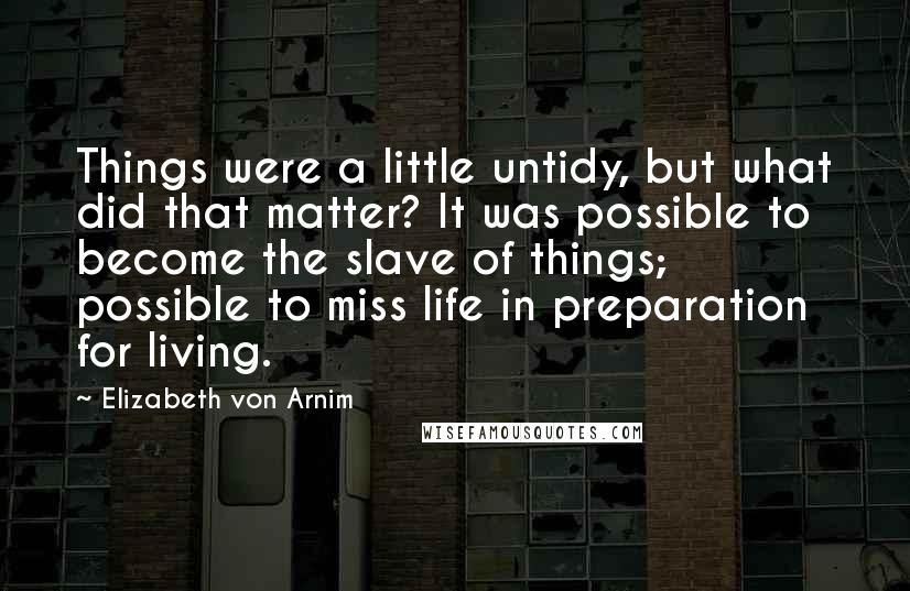 Elizabeth Von Arnim Quotes: Things were a little untidy, but what did that matter? It was possible to become the slave of things; possible to miss life in preparation for living.