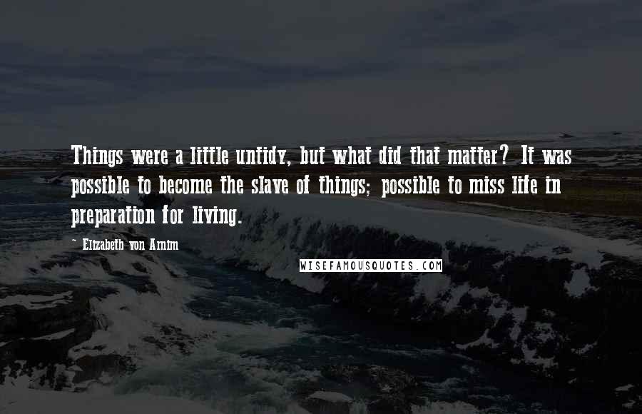 Elizabeth Von Arnim Quotes: Things were a little untidy, but what did that matter? It was possible to become the slave of things; possible to miss life in preparation for living.