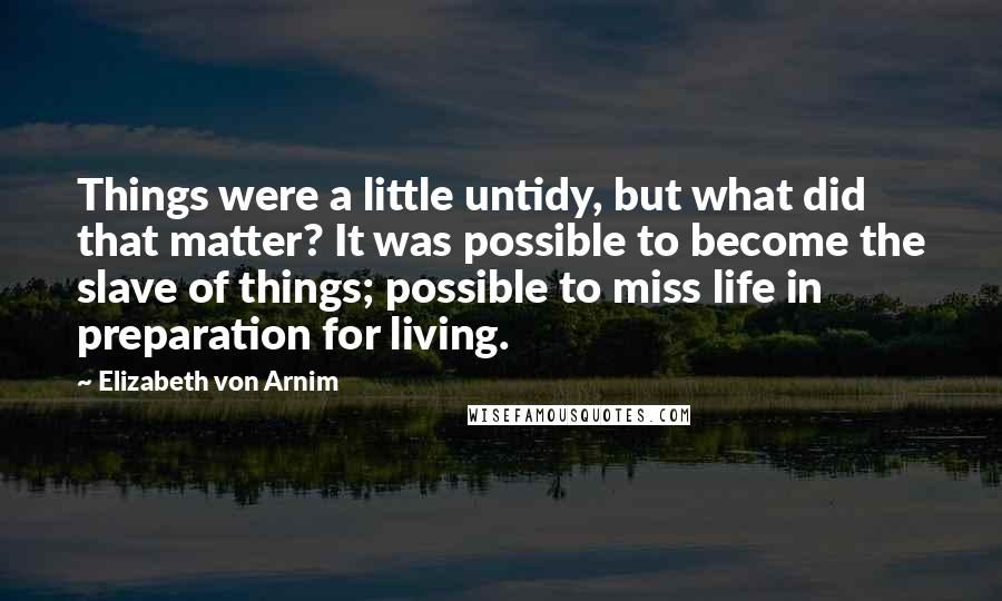 Elizabeth Von Arnim Quotes: Things were a little untidy, but what did that matter? It was possible to become the slave of things; possible to miss life in preparation for living.